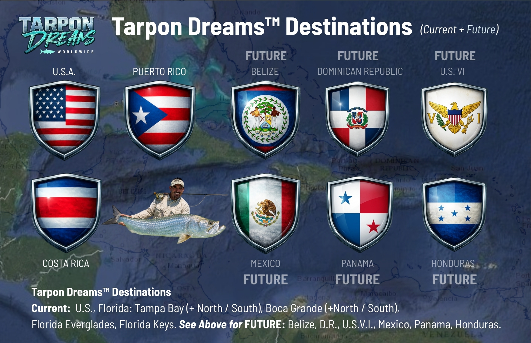Tarpon Dreams™ Destinations 
Current:  U.S., Florida: Tampa Bay (+ North / South), Boca Grande (+North / South),
Florida Everglades, Florida Keys. See Above for FUTURE: Belize, D.R., U.S.V.I., Mexico, Panama, Honduras.